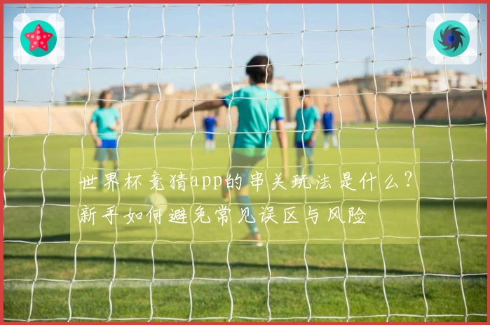 世界杯竞猜app的串关玩法是什么？新手如何避免常见误区与风险