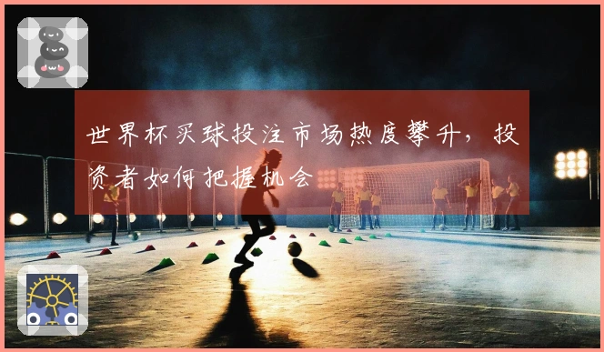 世界杯买球投注市场热度攀升，投资者如何把握机会